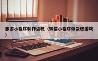 永城旅游小程序制作蛋糕（微信小程序做蛋糕游戏）